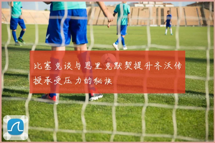 比塞克谈与恩里克默契提升齐沃传授承受压力的秘诀