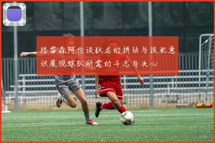 格雷森阿伦谈狄龙的拼劲与技犯意识展现球队所需的斗志与决心