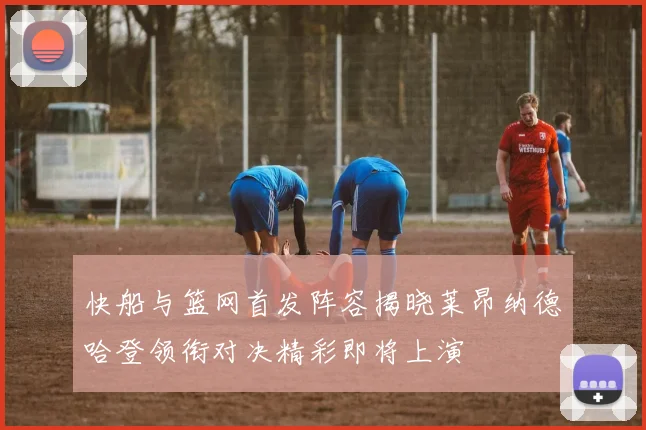 快船与篮网首发阵容揭晓莱昂纳德哈登领衔对决精彩即将上演