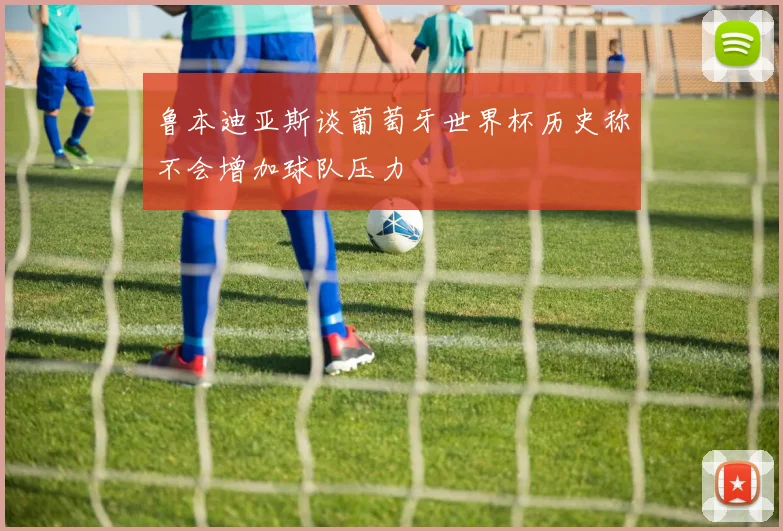 鲁本迪亚斯谈葡萄牙世界杯历史称不会增加球队压力