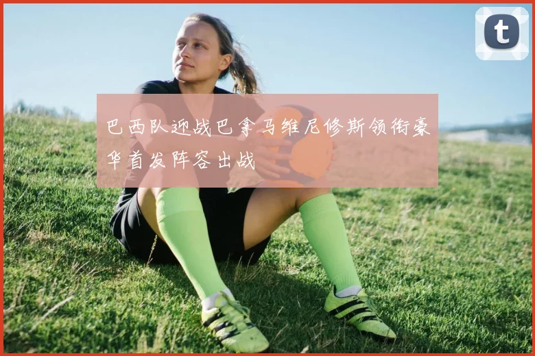 巴西队迎战巴拿马维尼修斯领衔豪华首发阵容出战