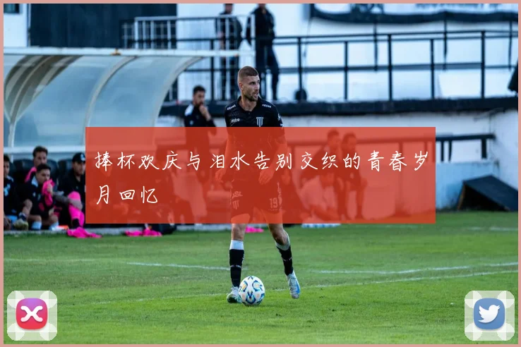 捧杯欢庆与泪水告别交织的青春岁月回忆