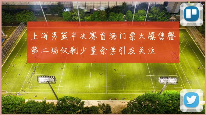 上海男篮半决赛首场门票火爆售罄第二场仅剩少量余票引发关注
