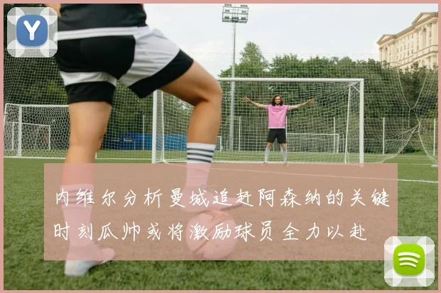 内维尔分析曼城追赶阿森纳的关键时刻瓜帅或将激励球员全力以赴