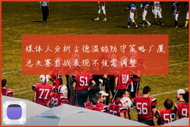 媒体人分析古德温的防守策略广厦总决赛首战表现不佳需调整