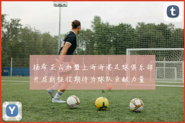 杨希正式加盟上海海港足球俱乐部开启新征程期待为球队贡献力量