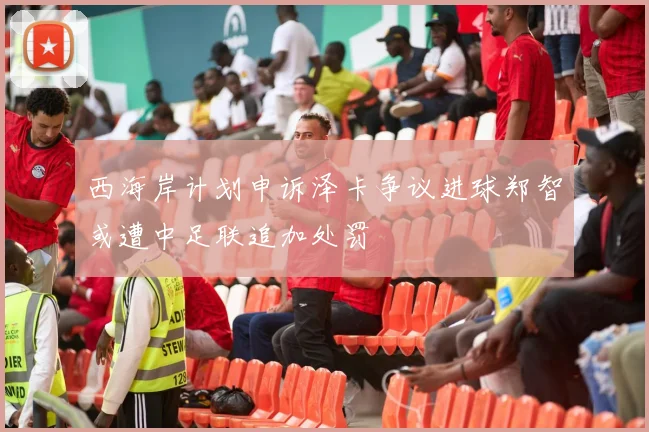 西海岸计划申诉泽卡争议进球郑智或遭中足联追加处罚