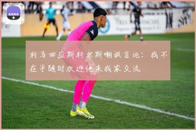 利马回应斯科尔斯嘲讽言论：我不在乎随时欢迎他来我家交流