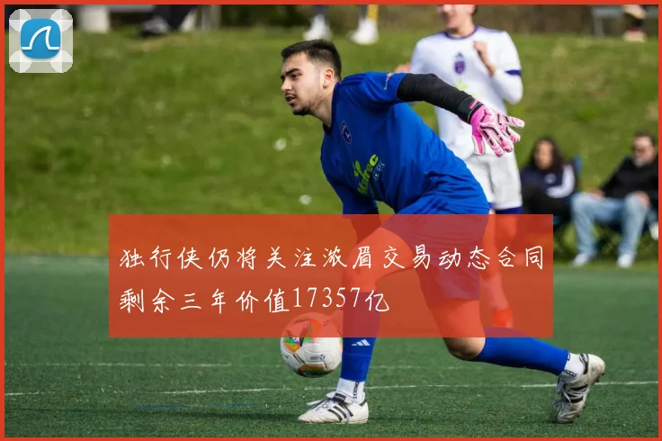 独行侠仍将关注浓眉交易动态合同剩余三年价值17357亿