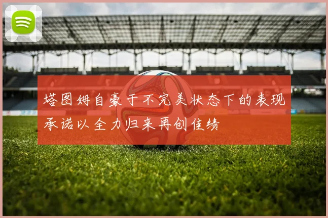 塔图姆自豪于不完美状态下的表现承诺以全力归来再创佳绩