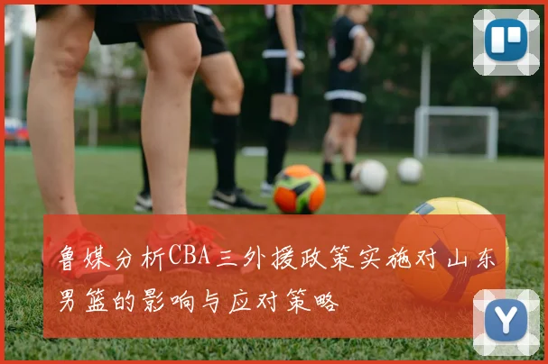 鲁媒分析CBA三外援政策实施对山东男篮的影响与应对策略