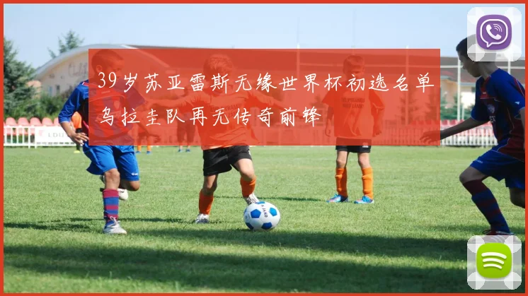 39岁苏亚雷斯无缘世界杯初选名单乌拉圭队再无传奇前锋