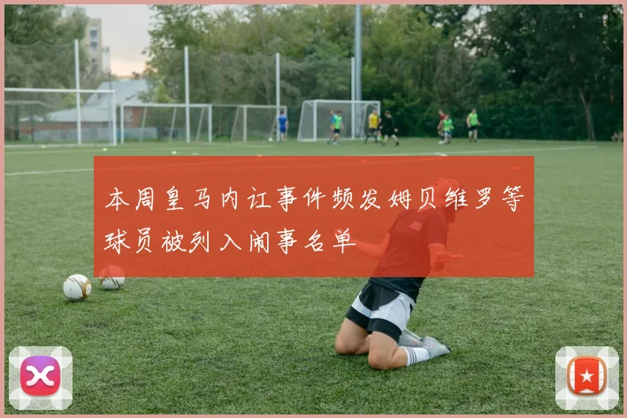 本周皇马内讧事件频发姆贝维罗等球员被列入闹事名单