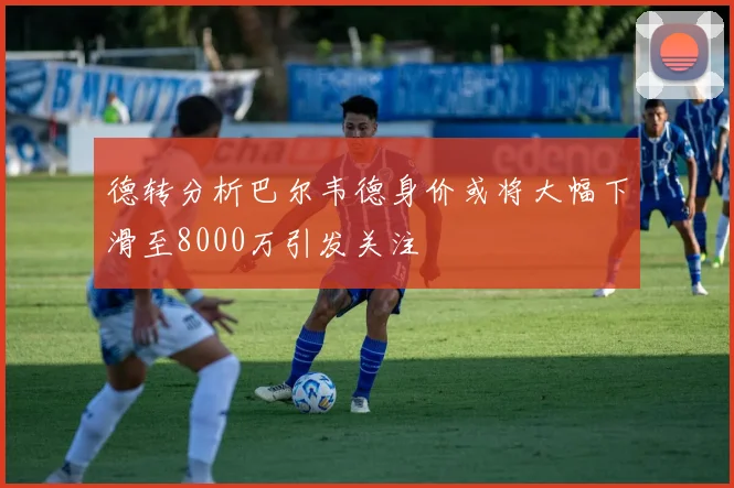 德转分析巴尔韦德身价或将大幅下滑至8000万引发关注